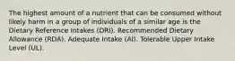 The highest amount of a nutrient that can be consumed without likely harm in a group of individuals of a similar age is the Dietary Reference Intakes (DRI). Recommended Dietary Allowance (RDA). Adequate Intake (AI). Tolerable Upper Intake Level (UL).