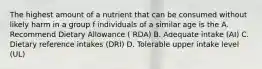 The highest amount of a nutrient that can be consumed without likely harm in a group f individuals of a similar age is the A. Recommend Dietary Allowance ( RDA) B. Adequate intake (AI) C. Dietary reference intakes (DRI) D. Tolerable upper intake level (UL)