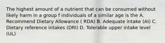 The highest amount of a nutrient that can be consumed without likely harm in a group f individuals of a similar age is the A. Recommend Dietary Allowance ( RDA) B. Adequate intake (AI) C. Dietary reference intakes (DRI) D. Tolerable upper intake level (UL)