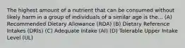 The highest amount of a nutrient that can be consumed without likely harm in a group of individuals of a similar age is the... (A) Recommended Dietary Allowance (RDA) (B) Dietary Reference Intakes (DRIs) (C) Adequate Intake (AI) (D) Tolerable Upper Intake Level (UL)