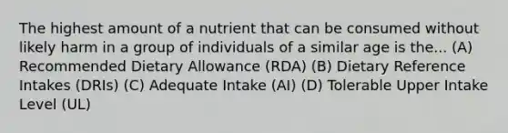 The highest amount of a nutrient that can be consumed without likely harm in a group of individuals of a similar age is the... (A) Recommended Dietary Allowance (RDA) (B) Dietary Reference Intakes (DRIs) (C) Adequate Intake (AI) (D) Tolerable Upper Intake Level (UL)