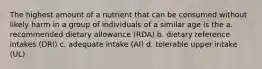 The highest amount of a nutrient that can be consumed without likely harm in a group of individuals of a similar age is the a. recommended dietary allowance (RDA) b. dietary reference intakes (DRI) c. adequate intake (AI) d. tolerable upper intake (UL)