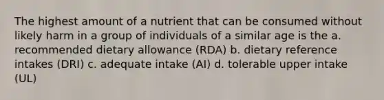 The highest amount of a nutrient that can be consumed without likely harm in a group of individuals of a similar age is the a. recommended dietary allowance (RDA) b. dietary reference intakes (DRI) c. adequate intake (AI) d. tolerable upper intake (UL)