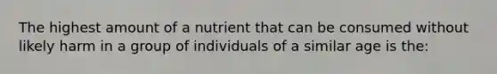 The highest amount of a nutrient that can be consumed without likely harm in a group of individuals of a similar age is the: