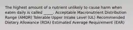 The highest amount of a nutrient unlikely to cause harm when eaten daily is called _____. Acceptable Macronutrient Distribution Range (AMDR) Tolerable Upper Intake Level (UL) Recommended Dietary Allowance (RDA) Estimated Average Requirement (EAR)