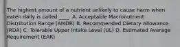 The highest amount of a nutrient unlikely to cause harm when eaten daily is called ____. A. Acceptable Macronutrient Distribution Range (AMDR) B. Recommended Dietary Allowance (RDA) C. Tolerable Upper Intake Level (UL) D. Estimated Average Requirement (EAR)