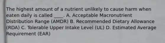 The highest amount of a nutrient unlikely to cause harm when eaten daily is called ____. A. Acceptable Macronutrient Distribution Range (AMDR) B. Recommended Dietary Allowance (RDA) C. Tolerable Upper Intake Level (UL) D. Estimated Average Requirement (EAR)