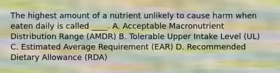 The highest amount of a nutrient unlikely to cause harm when eaten daily is called ____. A. Acceptable Macronutrient Distribution Range (AMDR) B. Tolerable Upper Intake Level (UL) C. Estimated Average Requirement (EAR) D. Recommended Dietary Allowance (RDA)