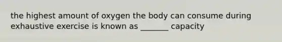 the highest amount of oxygen the body can consume during exhaustive exercise is known as _______ capacity