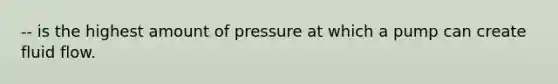 -- is the highest amount of pressure at which a pump can create fluid flow.