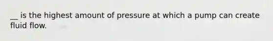 __ is the highest amount of pressure at which a pump can create fluid flow.