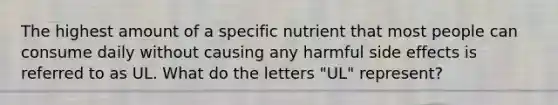 The highest amount of a specific nutrient that most people can consume daily without causing any harmful side effects is referred to as UL. What do the letters "UL" represent?