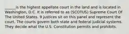 ______is the highest appellate court in the land and is located in Washington, D.C. It is referred to as (SCOTUS) Supreme Court Of The United States. 9 justices sit on this panel and represent the court. The courts govern both state and federal judicial systems. They decide what the U.S. Constitution permits and prohibits.