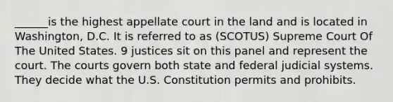 ______is the highest appellate court in the land and is located in Washington, D.C. It is referred to as (SCOTUS) Supreme Court Of The United States. 9 justices sit on this panel and represent the court. The courts govern both state and federal judicial systems. They decide what the U.S. Constitution permits and prohibits.