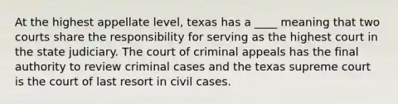 At the highest appellate level, texas has a ____ meaning that two courts share the responsibility for serving as the highest court in the state judiciary. The court of criminal appeals has the final authority to review criminal cases and the texas supreme court is the court of last resort in civil cases.