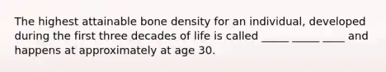 The highest attainable bone density for an individual, developed during the first three decades of life is called _____ _____ ____ and happens at approximately at age 30.