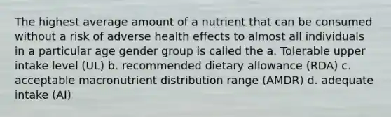 The highest average amount of a nutrient that can be consumed without a risk of adverse health effects to almost all individuals in a particular age gender group is called the a. Tolerable upper intake level (UL) b. recommended dietary allowance (RDA) c. acceptable macronutrient distribution range (AMDR) d. adequate intake (AI)