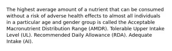 The highest average amount of a nutrient that can be consumed without a risk of adverse health effects to almost all individuals in a particular age and gender group is called the Acceptable Macronutrient Distribution Range (AMDR). Tolerable Upper Intake Level (UL). Recommended Daily Allowance (RDA). Adequate Intake (AI).