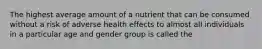 The highest average amount of a nutrient that can be consumed without a risk of adverse health effects to almost all individuals in a particular age and gender group is called the