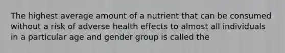 The highest average amount of a nutrient that can be consumed without a risk of adverse health effects to almost all individuals in a particular age and gender group is called the