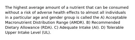 The highest average amount of a nutrient that can be consumed without a risk of adverse health effects to almost all individuals in a particular age and gender group is called the A) Acceptable Macronutrient Distribution Range (AMDR). B) Recommended Dietary Allowance (RDA). C) Adequate Intake (AI). D) Tolerable Upper Intake Level (UL).