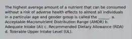 The highest average amount of a nutrient that can be consumed without a risk of adverse health effects to almost all individuals in a particular age and gender group is called the ______. a. Acceptable Macronutrient Distribution Range (AMDR) b. Adequate Intake (AI) c. Recommended Dietary Allowance (RDA) d. Tolerable Upper Intake Level (UL).