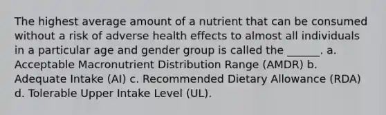 The highest average amount of a nutrient that can be consumed without a risk of adverse health effects to almost all individuals in a particular age and gender group is called the ______. a. Acceptable Macronutrient Distribution Range (AMDR) b. Adequate Intake (AI) c. Recommended Dietary Allowance (RDA) d. Tolerable Upper Intake Level (UL).