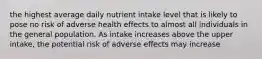 the highest average daily nutrient intake level that is likely to pose no risk of adverse health effects to almost all individuals in the general population. As intake increases above the upper intake, the potential risk of adverse effects may increase