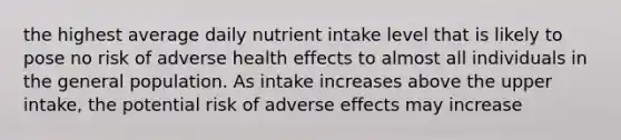 the highest average daily nutrient intake level that is likely to pose no risk of adverse health effects to almost all individuals in the general population. As intake increases above the upper intake, the potential risk of adverse effects may increase