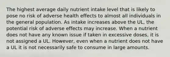 The highest average daily nutrient intake level that is likely to pose no risk of adverse health effects to almost all individuals in the general population. As intake increases above the UL, the potential risk of adverse effects may increase. When a nutrient does not have any known issue if taken in excessive doses, it is not assigned a UL. However, even when a nutrient does not have a UL it is not necessarily safe to consume in large amounts.