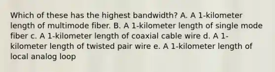 Which of these has the highest bandwidth? A. A 1-kilometer length of multimode fiber. B. A 1-kilometer length of single mode fiber c. A 1-kilometer length of coaxial cable wire d. A 1-kilometer length of twisted pair wire e. A 1-kilometer length of local analog loop