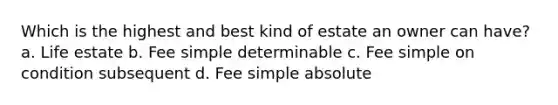 Which is the highest and best kind of estate an owner can have? a. Life estate b. Fee simple determinable c. Fee simple on condition subsequent d. Fee simple absolute