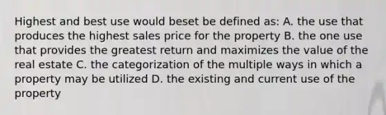 Highest and best use would beset be defined as: A. the use that produces the highest sales price for the property B. the one use that provides the greatest return and maximizes the value of the real estate C. the categorization of the multiple ways in which a property may be utilized D. the existing and current use of the property