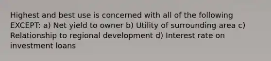 Highest and best use is concerned with all of the following EXCEPT: a) Net yield to owner b) Utility of surrounding area c) Relationship to regional development d) Interest rate on investment loans