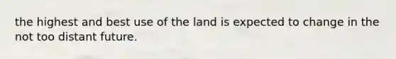 the highest and best use of the land is expected to change in the not too distant future.