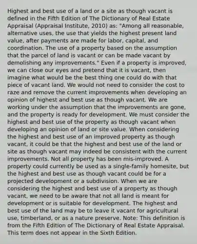 Highest and best use of a land or a site as though vacant is defined in the Fifth Edition of The Dictionary of Real Estate Appraisal (Appraisal Institute, 2010) as: "Among all reasonable, alternative uses, the use that yields the highest present land value, after payments are made for labor, capital, and coordination. The use of a property based on the assumption that the parcel of land is vacant or can be made vacant by demolishing any improvements." Even if a property is improved, we can close our eyes and pretend that it is vacant, then imagine what would be the best thing one could do with that piece of vacant land. We would not need to consider the cost to raze and remove the current improvements when developing an opinion of highest and best use as though vacant. We are working under the assumption that the improvements are gone, and the property is ready for development. We must consider the highest and best use of the property as though vacant when developing an opinion of land or site value. When considering the highest and best use of an improved property as though vacant, it could be that the highest and best use of the land or site as though vacant may indeed be consistent with the current improvements. Not all property has been mis-improved. A property could currently be used as a single-family homesite, but the highest and best use as though vacant could be for a projected development or a subdivision. When we are considering the highest and best use of a property as though vacant, we need to be aware that not all land is meant for development or is suitable for development. The highest and best use of the land may be to leave it vacant for agricultural use, timberland, or as a nature preserve. Note: This definition is from the Fifth Edition of The Dictionary of Real Estate Appraisal. This term does not appear in the Sixth Edition.