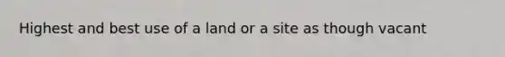 Highest and best use of a land or a site as though vacant