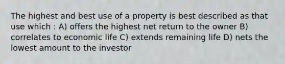 The highest and best use of a property is best described as that use which : A) offers the highest net return to the owner B) correlates to economic life C) extends remaining life D) nets the lowest amount to the investor