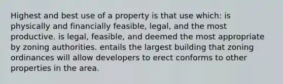 Highest and best use of a property is that use which: is physically and financially feasible, legal, and the most productive. is legal, feasible, and deemed the most appropriate by zoning authorities. entails the largest building that zoning ordinances will allow developers to erect conforms to other properties in the area.