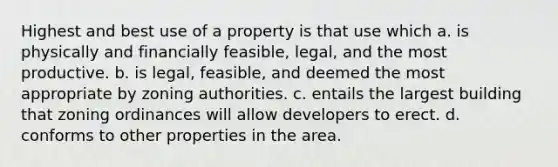 Highest and best use of a property is that use which a. is physically and financially feasible, legal, and the most productive. b. is legal, feasible, and deemed the most appropriate by zoning authorities. c. entails the largest building that zoning ordinances will allow developers to erect. d. conforms to other properties in the area.