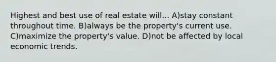 Highest and best use of real estate will... A)stay constant throughout time. B)always be the property's current use. C)maximize the property's value. D)not be affected by local economic trends.