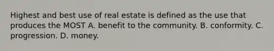 Highest and best use of real estate is defined as the use that produces the MOST A. benefit to the community. B. conformity. C. progression. D. money.