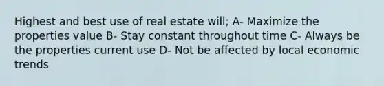 Highest and best use of real estate will; A- Maximize the properties value B- Stay constant throughout time C- Always be the properties current use D- Not be affected by local economic trends