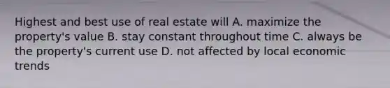 Highest and best use of real estate will A. maximize the property's value B. stay constant throughout time C. always be the property's current use D. not affected by local economic trends