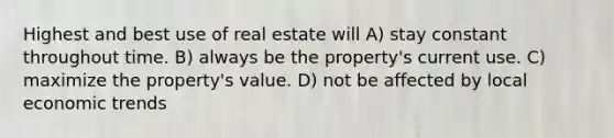 Highest and best use of real estate will A) stay constant throughout time. B) always be the property's current use. C) maximize the property's value. D) not be affected by local economic trends