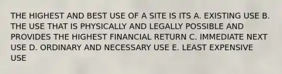 THE HIGHEST AND BEST USE OF A SITE IS ITS A. EXISTING USE B. THE USE THAT IS PHYSICALLY AND LEGALLY POSSIBLE AND PROVIDES THE HIGHEST FINANCIAL RETURN C. IMMEDIATE NEXT USE D. ORDINARY AND NECESSARY USE E. LEAST EXPENSIVE USE