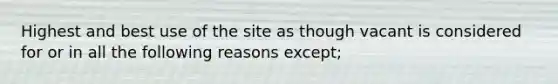 Highest and best use of the site as though vacant is considered for or in all the following reasons except;