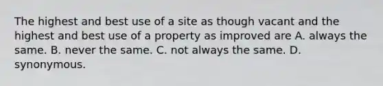 The highest and best use of a site as though vacant and the highest and best use of a property as improved are A. always the same. B. never the same. C. not always the same. D. synonymous.