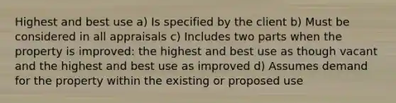 Highest and best use a) Is specified by the client b) Must be considered in all appraisals c) Includes two parts when the property is improved: the highest and best use as though vacant and the highest and best use as improved d) Assumes demand for the property within the existing or proposed use