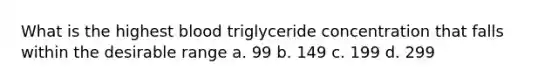 What is the highest blood triglyceride concentration that falls within the desirable range a. 99 b. 149 c. 199 d. 299